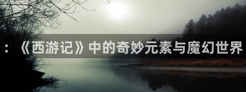 韩漫全集观看：：《西游记》中的奇妙元素与魔幻世界